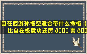 自在西游孙悟空适合带什么命格（比自在极意功还厉 💐 害 🌴 的孙悟空形态长什么样）